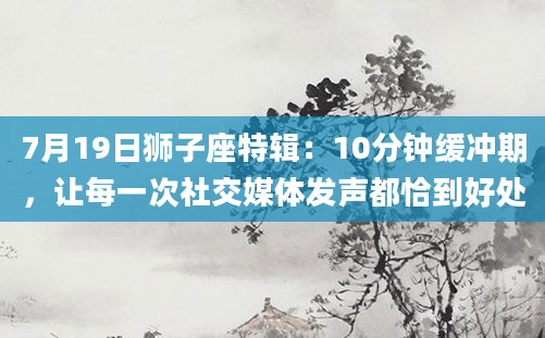 7月19日狮子座特辑：10分钟缓冲期，让每一次社交媒体发声都恰到好处