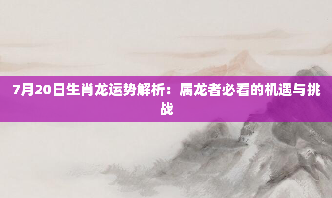 7月20日生肖龙运势解析：属龙者必看的机遇与挑战