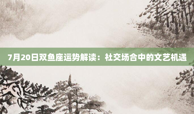 7月20日双鱼座运势解读：社交场合中的文艺机遇