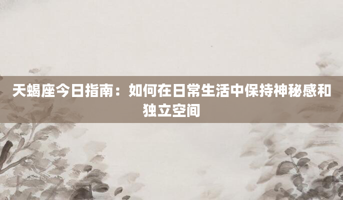 天蝎座今日指南：如何在日常生活中保持神秘感和独立空间