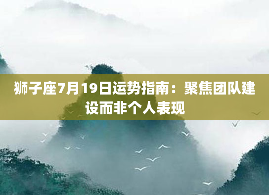 狮子座7月19日运势指南：聚焦团队建设而非个人表现