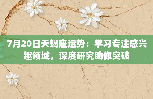 7月20日天蝎座运势：学习专注感兴趣领域，深度研究助你突破