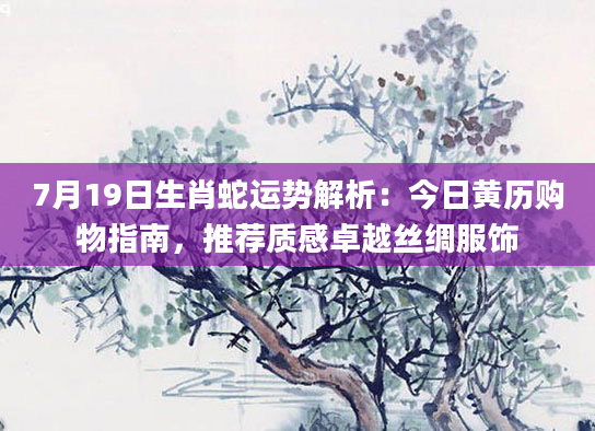 7月19日生肖蛇运势解析：今日黄历购物指南，推荐质感卓越丝绸服饰