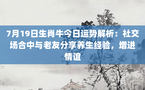 7月19日生肖牛今日运势解析：社交场合中与老友分享养生经验，增进情谊