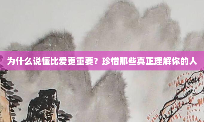 为什么说懂比爱更重要？珍惜那些真正理解你的人
