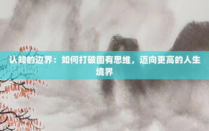 认知的边界：如何打破固有思维，迈向更高的人生境界