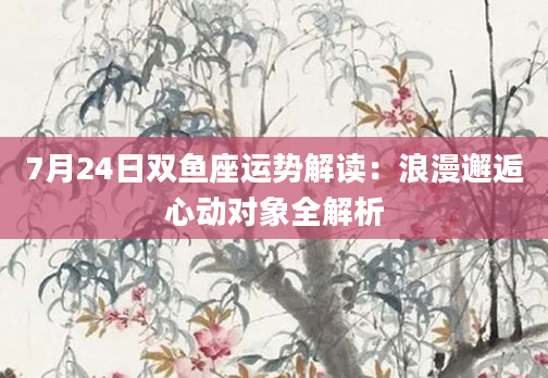 7月24日双鱼座运势解读：浪漫邂逅心动对象全解析