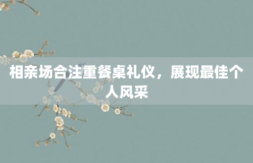 相亲场合注重餐桌礼仪，展现最佳个人风采