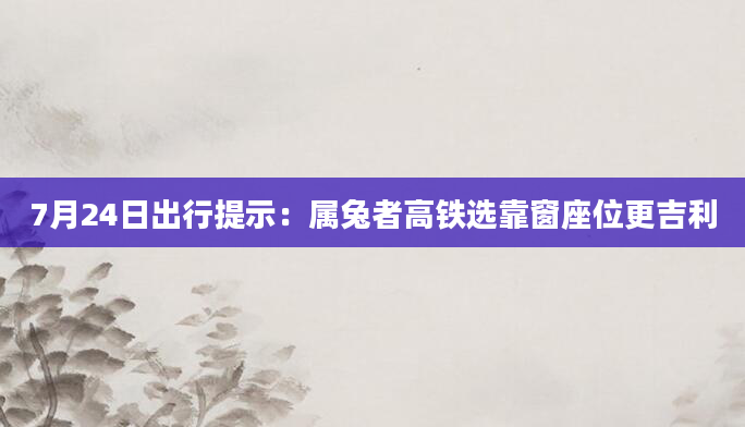 7月24日出行提示：属兔者高铁选靠窗座位更吉利