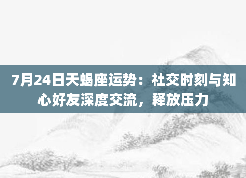 7月24日天蝎座运势：社交时刻与知心好友深度交流，释放压力