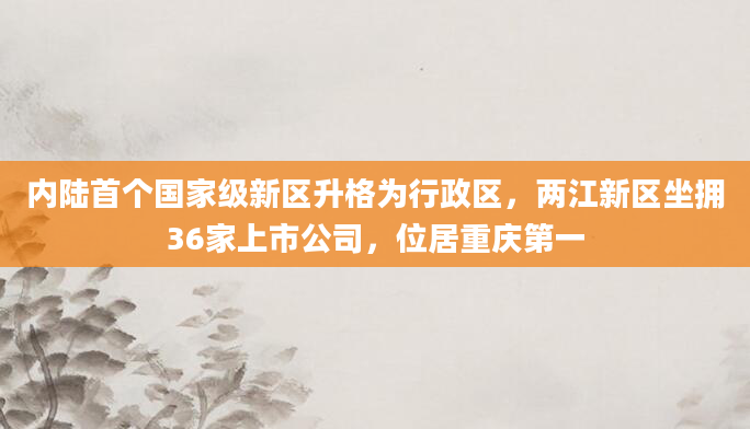 内陆首个国家级新区升格为行政区,两江新区坐拥36家上市公司,位居重庆第一