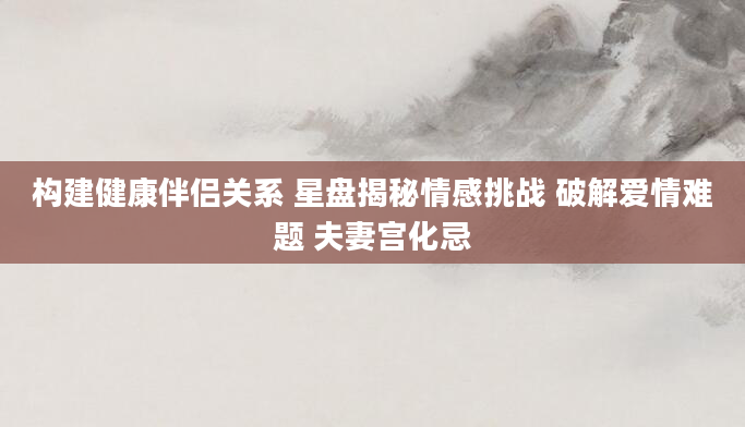构建健康伴侣关系 星盘揭秘情感挑战 破解爱情难题 夫妻宫化忌