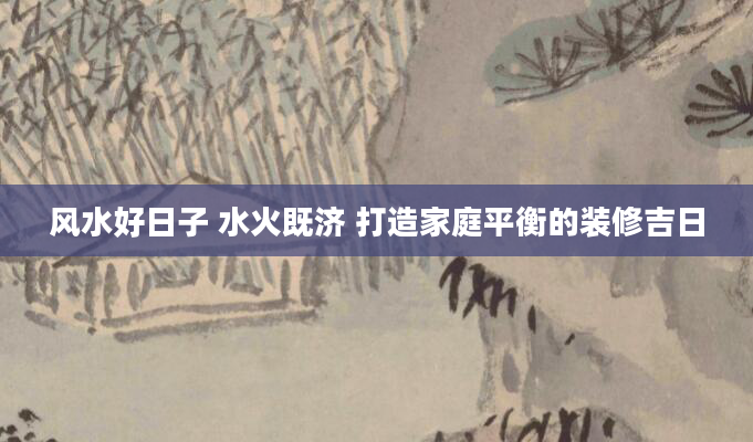 风水好日子 水火既济 打造家庭平衡的装修吉日