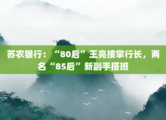 苏农银行:“80后”王亮接掌行长,两名“85后”新副手搭班