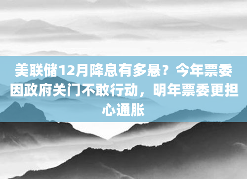 美联储12月降息有多悬?今年票委因***关门不敢行动,明年票委更担心通胀