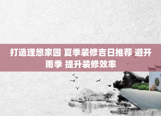 打造理想家园 夏季装修吉日推荐 避开雨季 提升装修效率