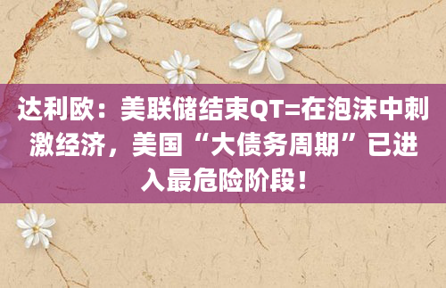 达利欧:美联储结束QT=在泡沫中刺激经济,美国“大债务周期”已进入最危险阶段!