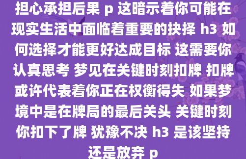 担心承担后果 p 这暗示着你可能在现实生活中面临着重要的抉择 h3 如何选择才能更好达成目标 这需要你认真思考 梦见在关键时刻扣牌 扣牌或许代表着你正在权衡得失 如果梦境中是在牌局的最后关头 关键时刻你扣下了牌 犹豫不决 h3 是该坚持还是放弃 p