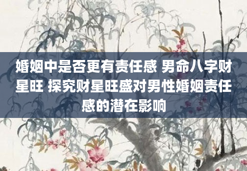 婚姻中是否更有责任感 男命八字财星旺 探究财星旺盛对男性婚姻责任感的潜在影响