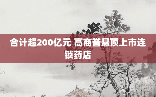 合计超200亿元 高商誉悬顶上市连锁药店