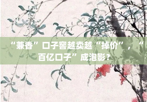 “兼香”口子窖越卖越“掉价”,“百亿口子”成泡影?
