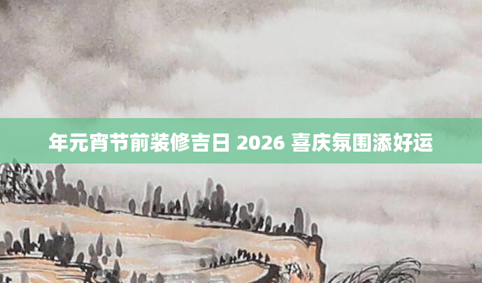 年元宵节前装修吉日 2026 喜庆氛围添好运
