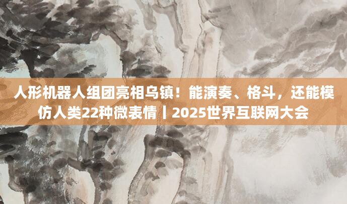 人形机器人组团亮相乌镇!能演奏、格斗,还能模仿人类22种微表情丨2025世界互联网大会