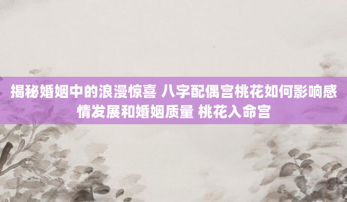 揭秘婚姻中的浪漫惊喜 八字配偶宫桃花如何影响感情发展和婚姻质量 桃花入命宫