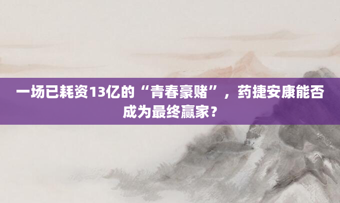 一场已耗资13亿的“青春豪赌”,药捷安康能否成为最终赢家?