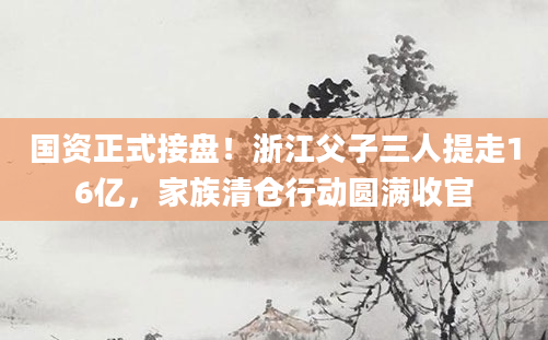 国资正式接盘!浙江父子三人提走16亿,家族清仓行动圆满收官