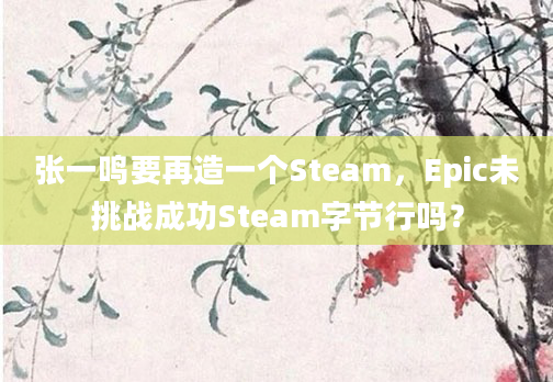 张一鸣要再造一个Steam,Epic未挑战成功Steam字节行吗?