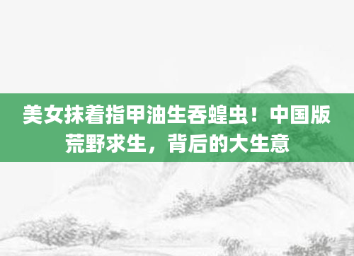 美女抹着指甲油生吞蝗虫!中国版荒野求生,背后的大生意