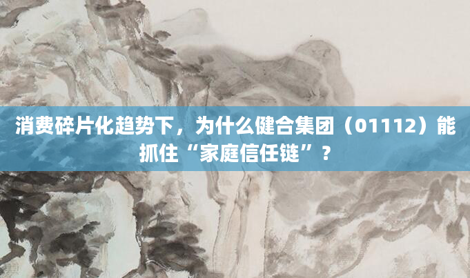 消费碎片化趋势下,为什么健合集团(01112)能抓住“家庭信任链”?