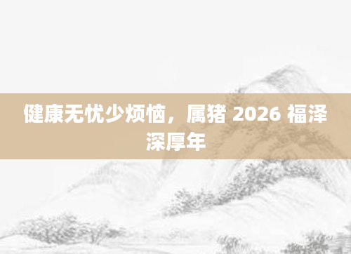 健康无忧少烦恼,属猪 2026 福泽深厚年