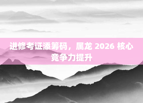 进修考证添筹码,属龙 2026 核心竞争力提升