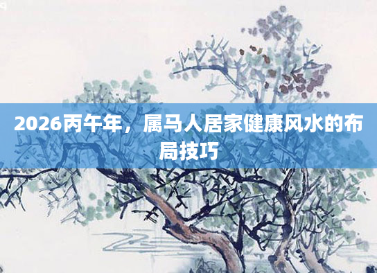 2026丙午年,属马人居家健康风水的布局技巧