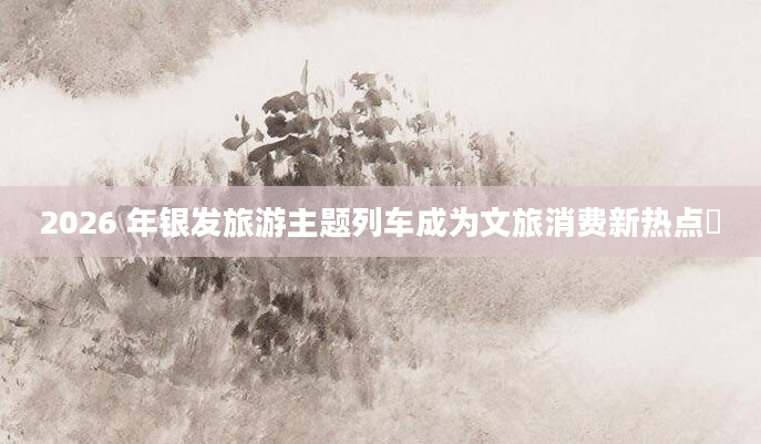 2026 年银发旅游主题列车成为文旅消费新热点