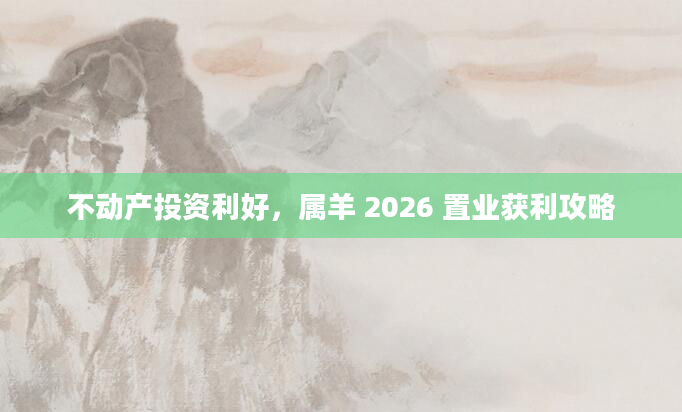 不动产投资利好,属羊 2026 置业获利攻略