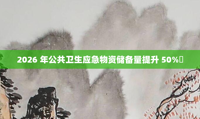 2026 年公共卫生应急物资储备量提升 50%