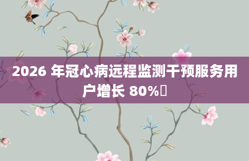 2026 年冠心病远程监测干预服务用户增长 80%