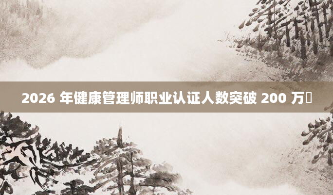 2026 年健康管理师职业认证人数突破 200 万