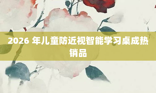 2026 年儿童防近视智能学习桌成热销品