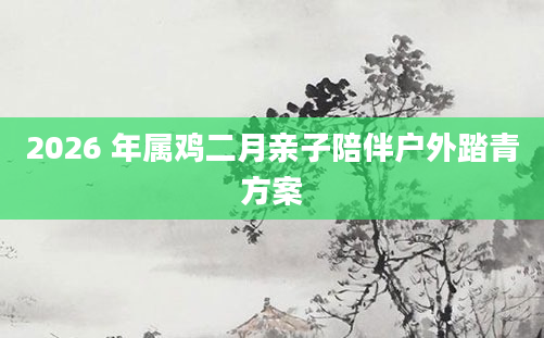 2026 年属鸡二月亲子陪伴户外踏青方案