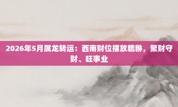 2026年5月属龙转运:西南财位摆放貔貅,聚财守财、旺事业