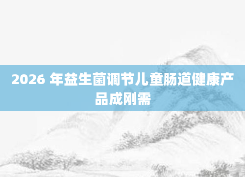 2026 年益生菌调节儿童肠道健康产品成刚需