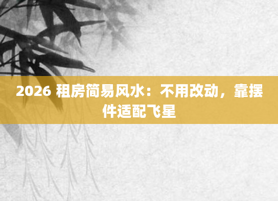 2026 租房简易风水:不用改动,靠摆件适配飞星