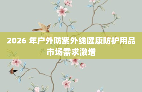 2026 年户外防紫外线健康防护用品市场需求激增