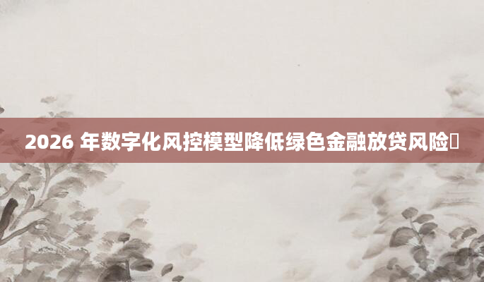 2026 年数字化风控模型降低绿色金融放贷风险