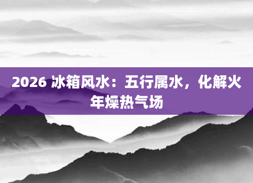 2026 冰箱风水:五行属水,化解火年燥热气场