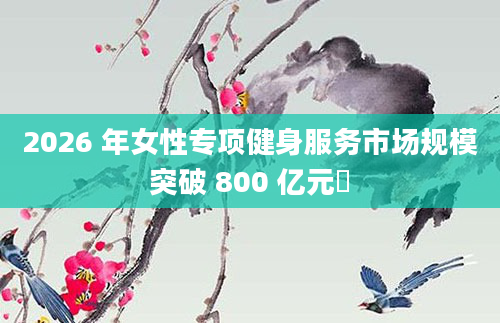 2026 年女性专项健身服务市场规模突破 800 亿元